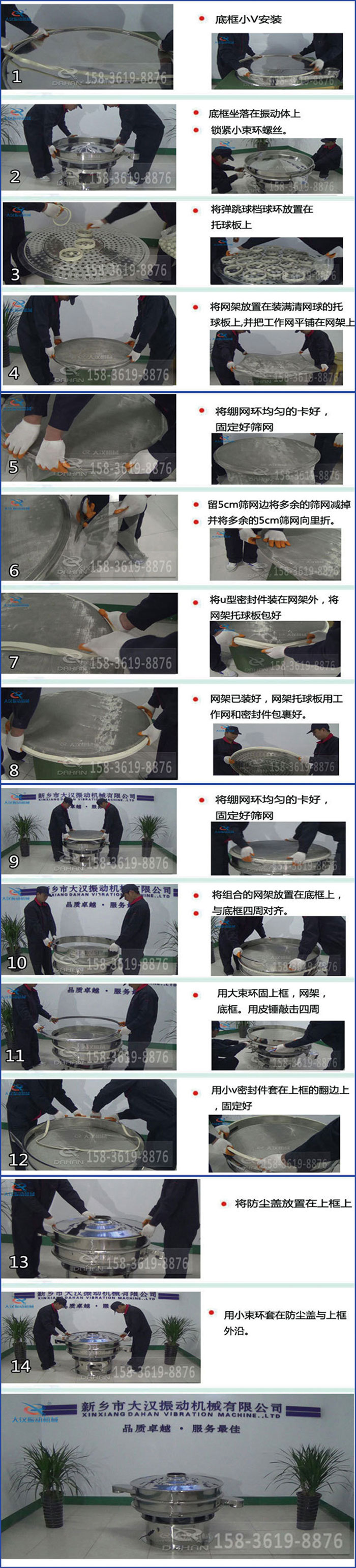 豆?jié){過濾振動(dòng)篩換網(wǎng)圖示：1，底框小V安裝，2，底框坐落在振動(dòng)體上，鎖緊小束環(huán)螺絲3，將彈跳球擋球環(huán)放置在托球板上4，將網(wǎng)架放置在裝滿清網(wǎng)球的托球板上，并把工作網(wǎng)平鋪在網(wǎng)架上。5，將繃網(wǎng)環(huán)均勻的卡好固定好篩網(wǎng)。6，留5cm篩網(wǎng)邊將多余的篩網(wǎng)減掉，并將多余的5cm篩網(wǎng)向里折。7，將U型密封件裝在網(wǎng)架外，將網(wǎng)架托球板包好。8，網(wǎng)架已裝好，網(wǎng)架托球板用工作網(wǎng)和密封件包裹好。9，將繃網(wǎng)均勻的卡好固定好篩網(wǎng)10，將組合的網(wǎng)架放置在底框上與底框四周對(duì)齊。11，用大束環(huán)固上框，網(wǎng)架，底框。用皮錘敲擊四周。12，用小V密封件套在上框的翻邊上，固定好。13，將防塵蓋放置在上框上。14，用小束環(huán)套在防塵蓋與上框沿。